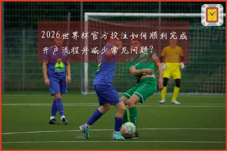 2026世界杯官方投注如何顺利完成开户流程并减少常见问题?