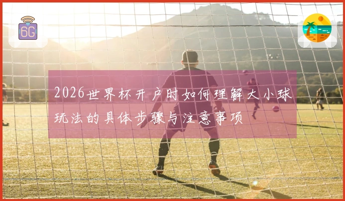 2026世界杯开户时如何理解大小球玩法的具体步骤与注意事项