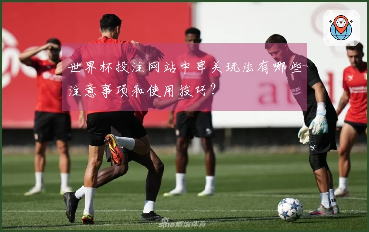 世界杯投注网站中串关玩法有哪些注意事项和使用技巧？